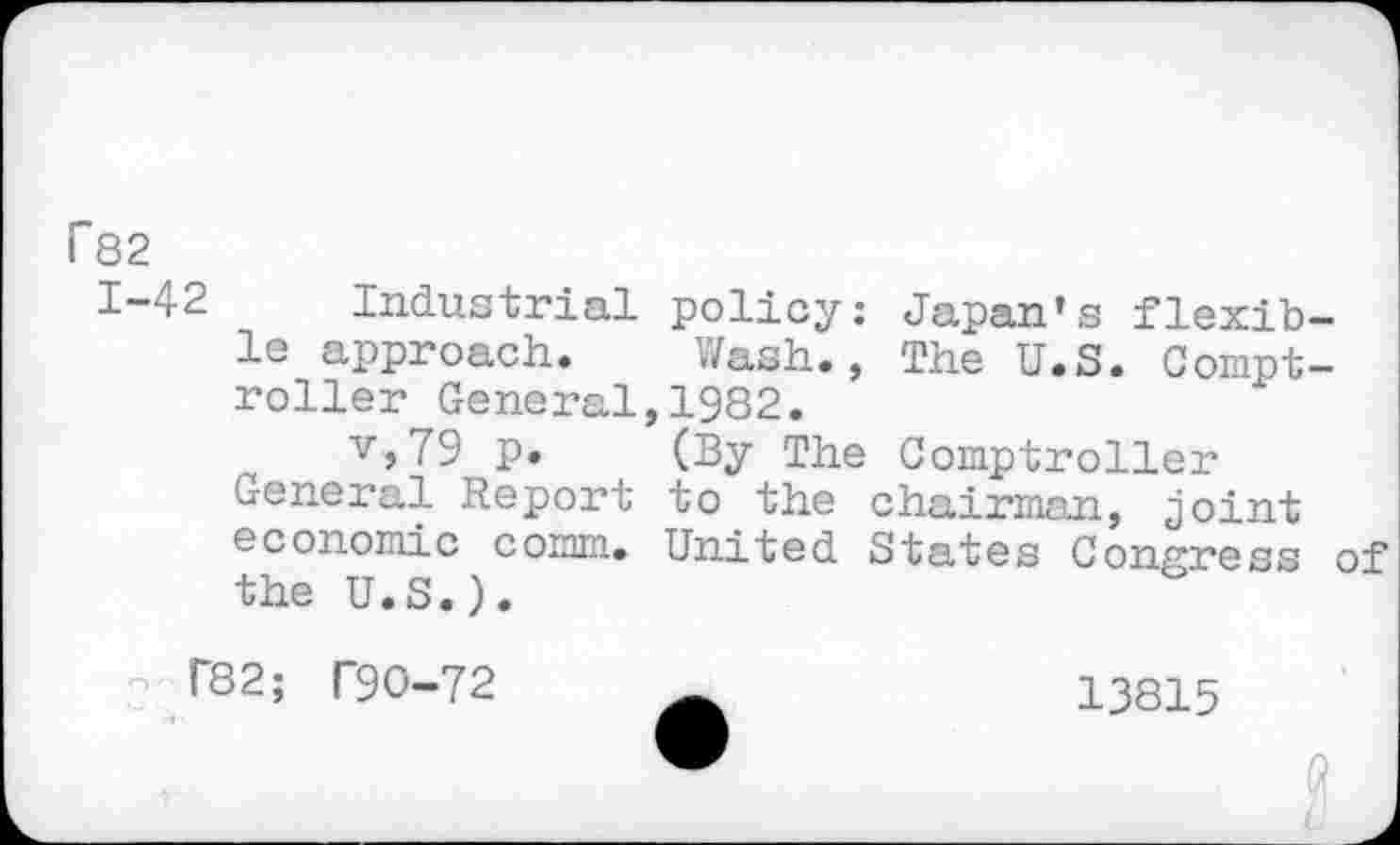 ﻿F82
1-42 Industrial policy: Japan’s flexible approach. Wash., The U.S. Comptroller General,1982.
v,79 p. (By The Comptroller General Report to the chairman, joint economic comm. United States Congress of the U.S.).
T82; T90-72	13815